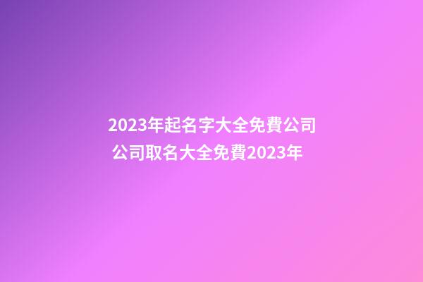 2023年起名字大全免費公司 公司取名大全免費2023年